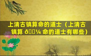 上清古镇算命的道士（上清古镇算 🐼 命的道士有哪些）